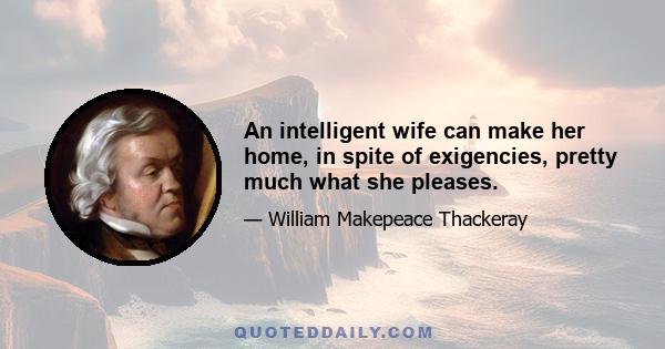 An intelligent wife can make her home, in spite of exigencies, pretty much what she pleases.