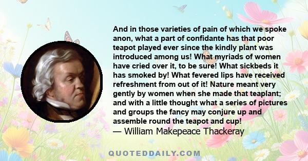 And in those varieties of pain of which we spoke anon, what a part of confidante has that poor teapot played ever since the kindly plant was introduced among us! What myriads of women have cried over it, to be sure!