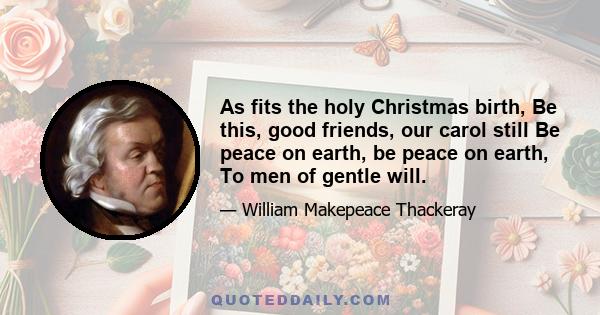 As fits the holy Christmas birth, Be this, good friends, our carol still Be peace on earth, be peace on earth, To men of gentle will.