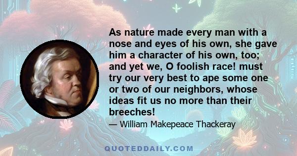 As nature made every man with a nose and eyes of his own, she gave him a character of his own, too; and yet we, O foolish race! must try our very best to ape some one or two of our neighbors, whose ideas fit us no more