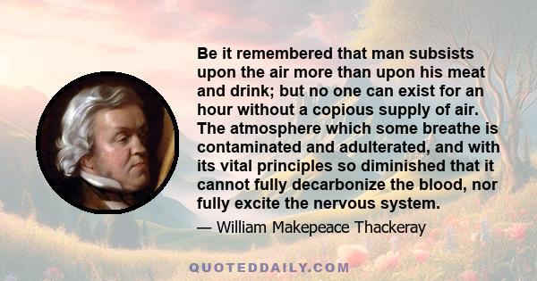 Be it remembered that man subsists upon the air more than upon his meat and drink; but no one can exist for an hour without a copious supply of air. The atmosphere which some breathe is contaminated and adulterated, and 