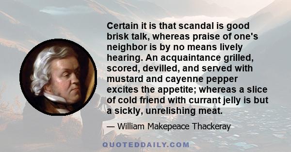 Certain it is that scandal is good brisk talk, whereas praise of one's neighbor is by no means lively hearing. An acquaintance grilled, scored, devilled, and served with mustard and cayenne pepper excites the appetite;