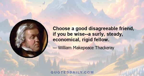 Choose a good disagreeable friend, if you be wise--a surly, steady, economical, rigid fellow.