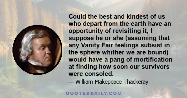 Could the best and kindest of us who depart from the earth have an opportunity of revisiting it, I suppose he or she (assuming that any Vanity Fair feelings subsist in the sphere whither we are bound) would have a pang