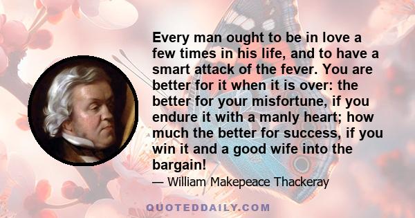 Every man ought to be in love a few times in his life, and to have a smart attack of the fever. You are better for it when it is over: the better for your misfortune, if you endure it with a manly heart; how much the