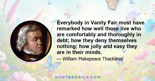 Everybody in Vanity Fair must have remarked how well those live who are comfortably and thoroughly in debt; how they deny themselves nothing; how jolly and easy they are in their minds.