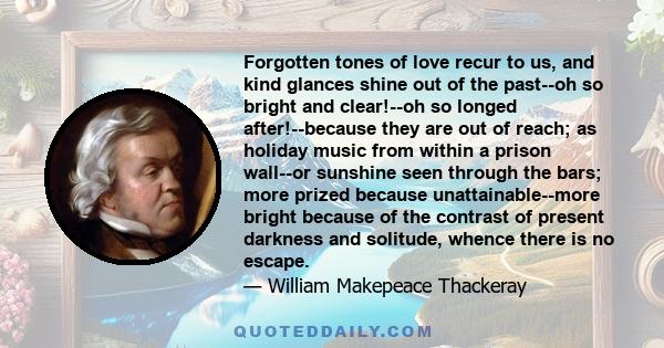 Forgotten tones of love recur to us, and kind glances shine out of the past--oh so bright and clear!--oh so longed after!--because they are out of reach; as holiday music from within a prison wall--or sunshine seen