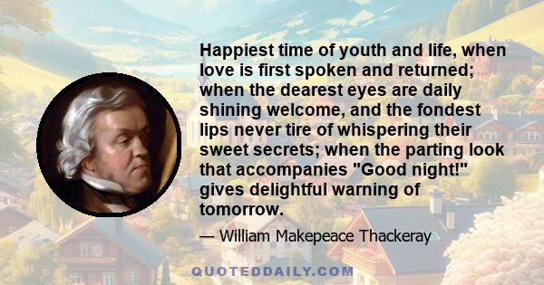 Happiest time of youth and life, when love is first spoken and returned; when the dearest eyes are daily shining welcome, and the fondest lips never tire of whispering their sweet secrets; when the parting look that