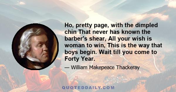 Ho, pretty page, with the dimpled chin That never has known the barber's shear, All your wish is woman to win, This is the way that boys begin. Wait till you come to Forty Year.