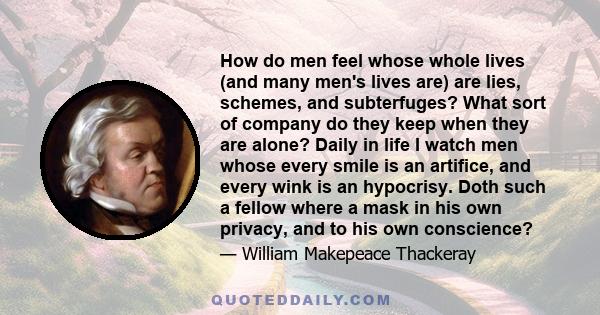 How do men feel whose whole lives (and many men's lives are) are lies, schemes, and subterfuges? What sort of company do they keep when they are alone? Daily in life I watch men whose every smile is an artifice, and