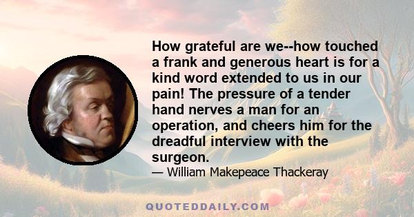 How grateful are we--how touched a frank and generous heart is for a kind word extended to us in our pain! The pressure of a tender hand nerves a man for an operation, and cheers him for the dreadful interview with the