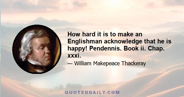 How hard it is to make an Englishman acknowledge that he is happy! Pendennis. Book ii. Chap. xxxi.