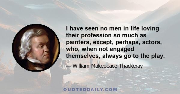 I have seen no men in life loving their profession so much as painters, except, perhaps, actors, who, when not engaged themselves, always go to the play.