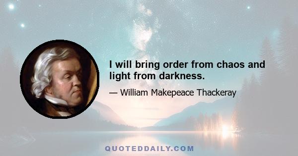 I will bring order from chaos and light from darkness.