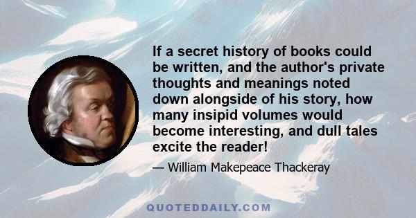 If a secret history of books could be written, and the author's private thoughts and meanings noted down alongside of his story, how many insipid volumes would become interesting, and dull tales excite the reader!