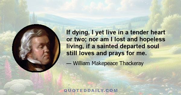 If dying, I yet live in a tender heart or two; nor am I lost and hopeless living, if a sainted departed soul still loves and prays for me.