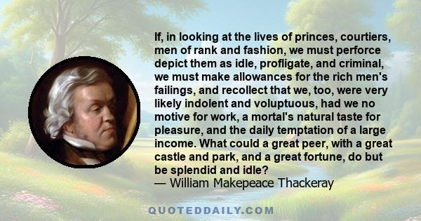 If, in looking at the lives of princes, courtiers, men of rank and fashion, we must perforce depict them as idle, profligate, and criminal, we must make allowances for the rich men's failings, and recollect that we,