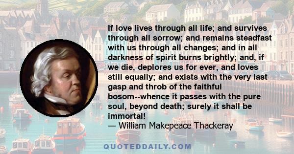 If love lives through all life; and survives through all sorrow; and remains steadfast with us through all changes; and in all darkness of spirit burns brightly; and, if we die, deplores us for ever, and loves still