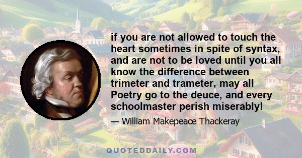 if you are not allowed to touch the heart sometimes in spite of syntax, and are not to be loved until you all know the difference between trimeter and trameter, may all Poetry go to the deuce, and every schoolmaster