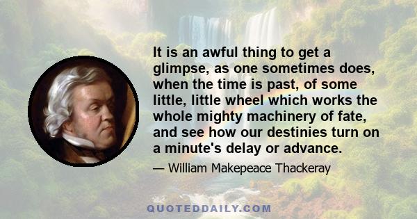 It is an awful thing to get a glimpse, as one sometimes does, when the time is past, of some little, little wheel which works the whole mighty machinery of fate, and see how our destinies turn on a minute's delay or