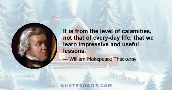 It is from the level of calamities, not that of every-day life, that we learn impressive and useful lessons.