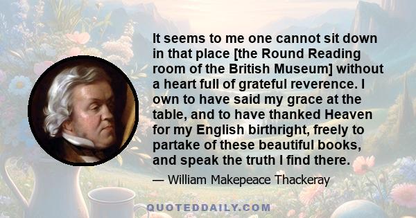 It seems to me one cannot sit down in that place [the Round Reading room of the British Museum] without a heart full of grateful reverence. I own to have said my grace at the table, and to have thanked Heaven for my