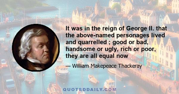 It was in the reign of George II. that the above-named personages lived and quarrelled ; good or bad, handsome or ugly, rich or poor, they are all equal now