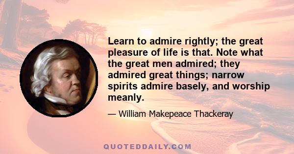 Learn to admire rightly; the great pleasure of life is that. Note what the great men admired; they admired great things; narrow spirits admire basely, and worship meanly.