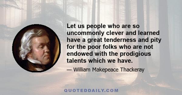 Let us people who are so uncommonly clever and learned have a great tenderness and pity for the poor folks who are not endowed with the prodigious talents which we have.