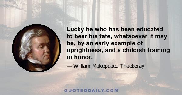 Lucky he who has been educated to bear his fate, whatsoever it may be, by an early example of uprightness, and a childish training in honor.