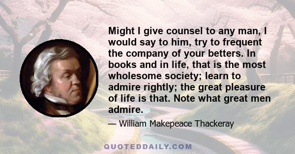 Might I give counsel to any man, I would say to him, try to frequent the company of your betters. In books and in life, that is the most wholesome society; learn to admire rightly; the great pleasure of life is that.