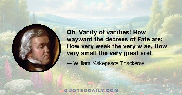 Oh, Vanity of vanities! How wayward the decrees of Fate are; How very weak the very wise, How very small the very great are!