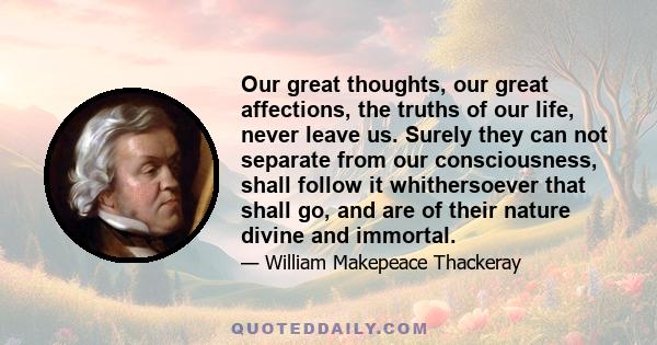 Our great thoughts, our great affections, the truths of our life, never leave us. Surely they can not separate from our consciousness, shall follow it whithersoever that shall go, and are of their nature divine and