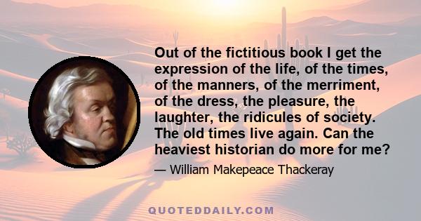 Out of the fictitious book I get the expression of the life, of the times, of the manners, of the merriment, of the dress, the pleasure, the laughter, the ridicules of society. The old times live again. Can the heaviest 