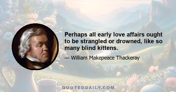 Perhaps all early love affairs ought to be strangled or drowned, like so many blind kittens.