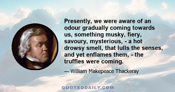 Presently, we were aware of an odour gradually coming towards us, something musky, fiery, savoury, mysterious, - a hot drowsy smell, that lulls the senses, and yet enflames them, - the truffles were coming.