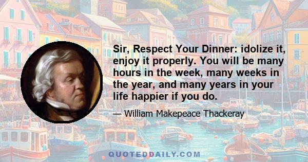 Sir, Respect Your Dinner: idolize it, enjoy it properly. You will be many hours in the week, many weeks in the year, and many years in your life happier if you do.