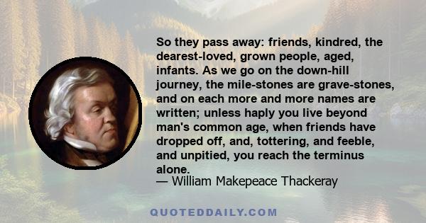 So they pass away: friends, kindred, the dearest-loved, grown people, aged, infants. As we go on the down-hill journey, the mile-stones are grave-stones, and on each more and more names are written; unless haply you