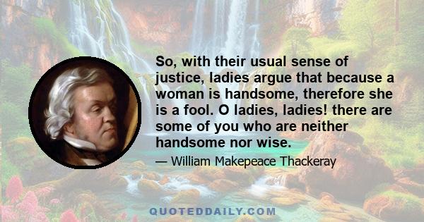 So, with their usual sense of justice, ladies argue that because a woman is handsome, therefore she is a fool. O ladies, ladies! there are some of you who are neither handsome nor wise.