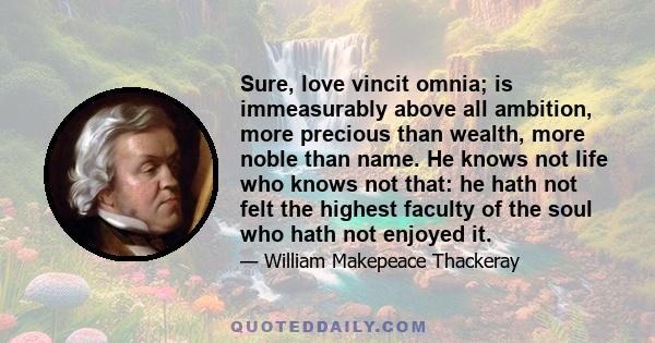 Sure, love vincit omnia; is immeasurably above all ambition, more precious than wealth, more noble than name. He knows not life who knows not that: he hath not felt the highest faculty of the soul who hath not enjoyed