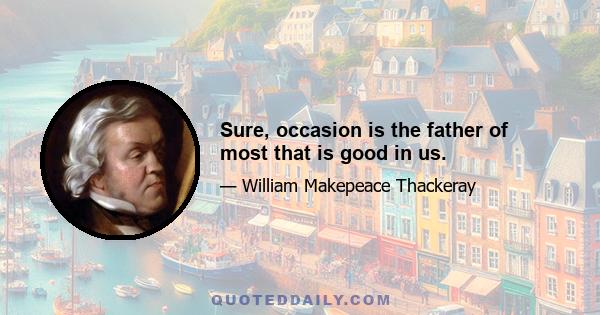 Sure, occasion is the father of most that is good in us.