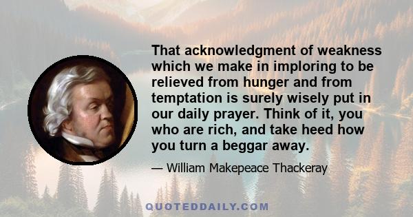 That acknowledgment of weakness which we make in imploring to be relieved from hunger and from temptation is surely wisely put in our daily prayer. Think of it, you who are rich, and take heed how you turn a beggar away.