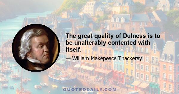 The great quality of Dulness is to be unalterably contented with itself.