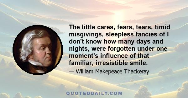 The little cares, fears, tears, timid misgivings, sleepless fancies of I don't know how many days and nights, were forgotten under one moment's influence of that familiar, irresistible smile.