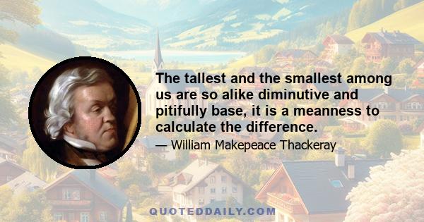 The tallest and the smallest among us are so alike diminutive and pitifully base, it is a meanness to calculate the difference.