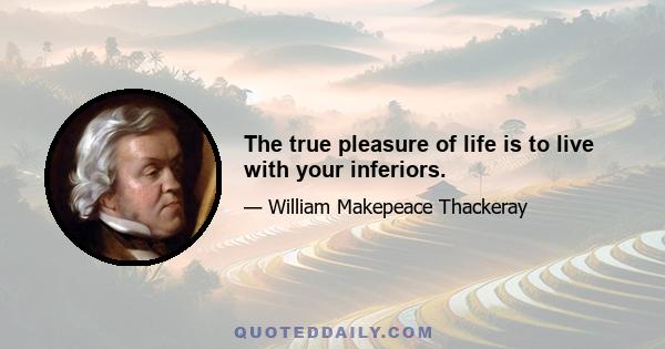 The true pleasure of life is to live with your inferiors.