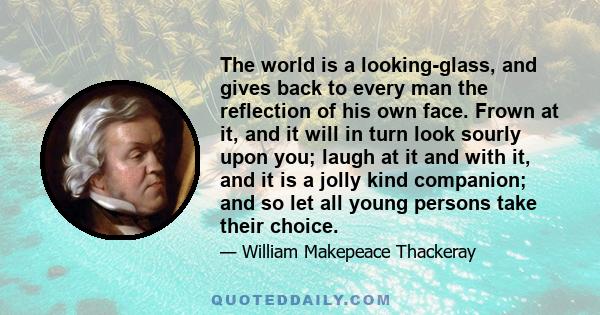 The world is a looking-glass, and gives back to every man the reflection of his own face. Frown at it, and it will in turn look sourly upon you; laugh at it and with it, and it is a jolly kind companion; and so let all