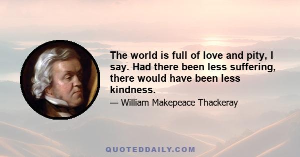 The world is full of love and pity, I say. Had there been less suffering, there would have been less kindness.