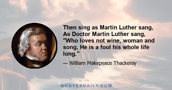 Then sing as Martin Luther sang, As Doctor Martin Luther sang, Who loves not wine, woman and song, He is a fool his whole life long.