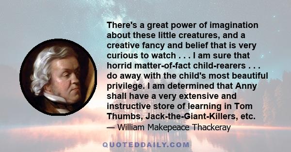 There's a great power of imagination about these little creatures, and a creative fancy and belief that is very curious to watch . . . I am sure that horrid matter-of-fact child-rearers . . . do away with the child's